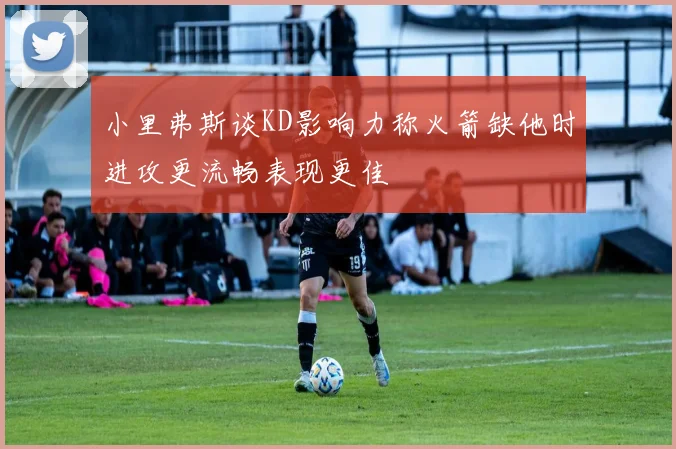 小里弗斯谈KD影响力称火箭缺他时进攻更流畅表现更佳