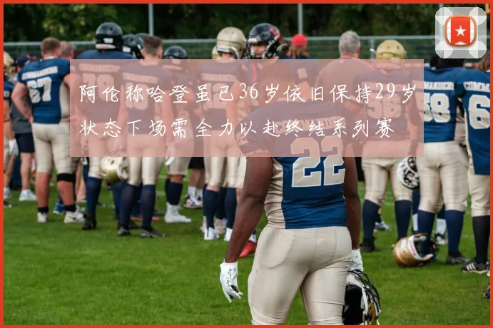 阿伦称哈登虽已36岁依旧保持29岁状态下场需全力以赴终结系列赛
