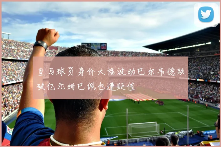 皇马球员身价大幅波动巴尔韦德跌破亿元姆巴佩也遭贬值