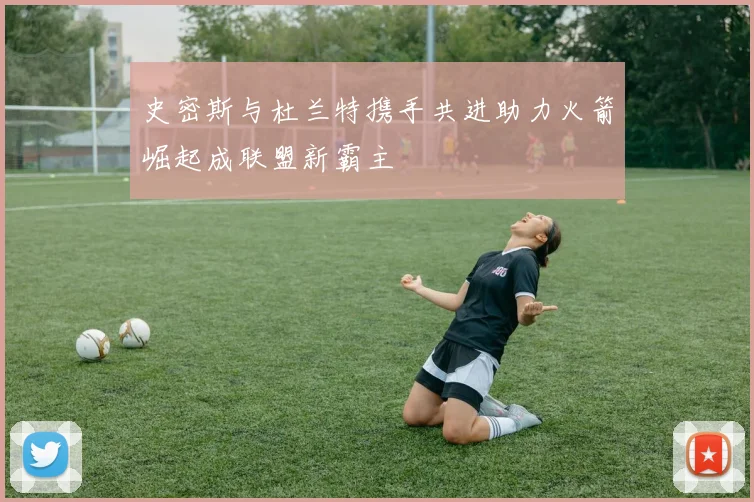 史密斯与杜兰特携手共进助力火箭崛起成联盟新霸主