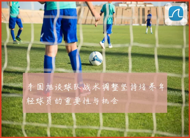 李国旭谈球队战术调整坚持培养年轻球员的重要性与机会