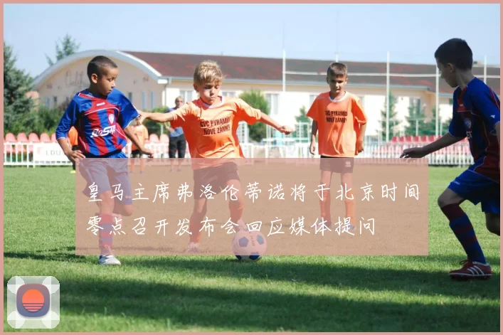 皇马主席弗洛伦蒂诺将于北京时间零点召开发布会回应媒体提问