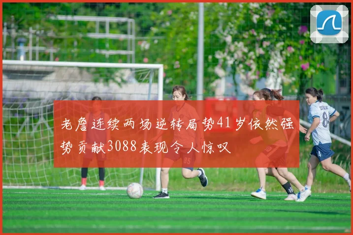 老詹连续两场逆转局势41岁依然强势贡献3088表现令人惊叹