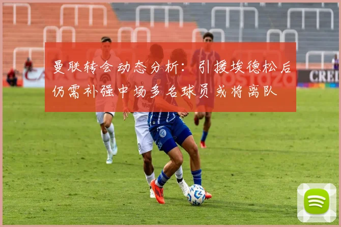 曼联转会动态分析：引援埃德松后仍需补强中场多名球员或将离队