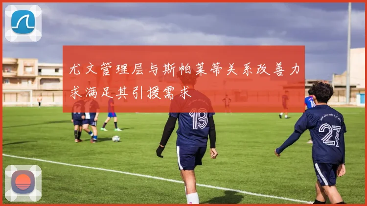 尤文管理层与斯帕莱蒂关系改善力求满足其引援需求
