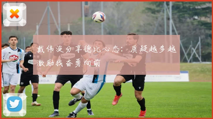 戴伟浚分享德比心态：质疑越多越激励我奋勇向前