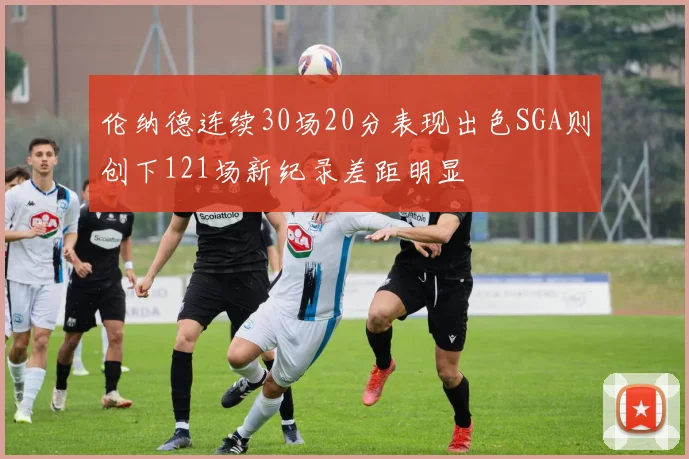 伦纳德连续30场20分表现出色SGA则创下121场新纪录差距明显
