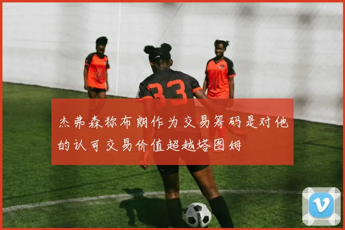 杰弗森称布朗作为交易筹码是对他的认可交易价值超越塔图姆