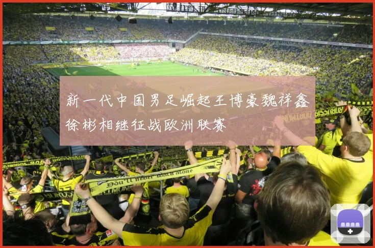 新一代中国男足崛起王博豪魏祥鑫徐彬相继征战欧洲联赛