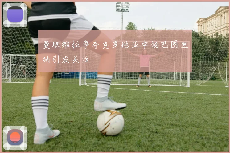 曼联维拉争夺克罗地亚中场巴图里纳引发关注