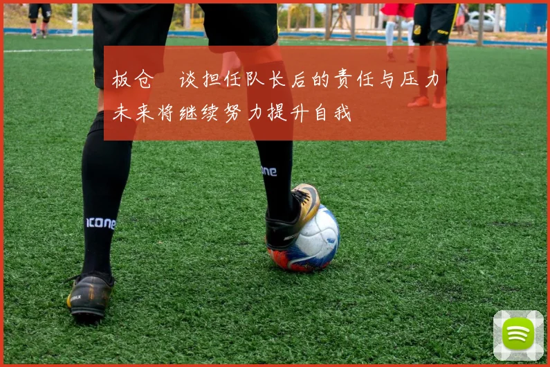 板仓滉谈担任队长后的责任与压力未来将继续努力提升自我