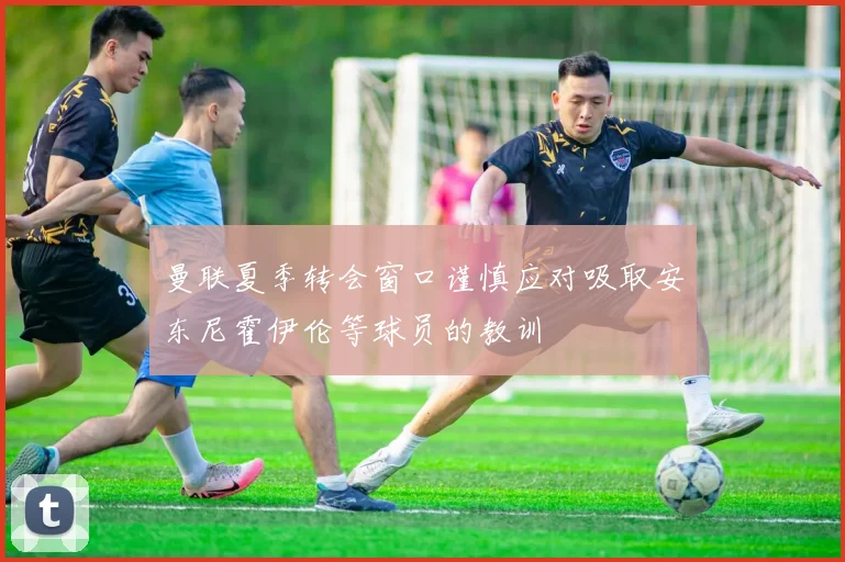 曼联夏季转会窗口谨慎应对吸取安东尼霍伊伦等球员的教训