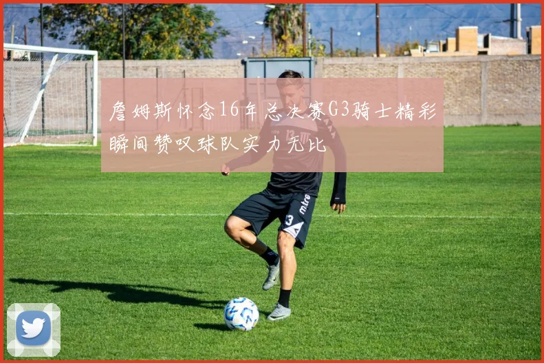 詹姆斯怀念16年总决赛G3骑士精彩瞬间赞叹球队实力无比