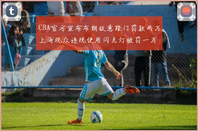 CBA官方宣布布朗故意蹬门罚款两万上海观众违规使用闪光灯被罚一万