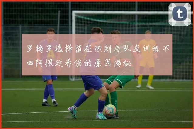 罗梅罗选择留在热刺与队友训练不回阿根廷养伤的原因揭秘