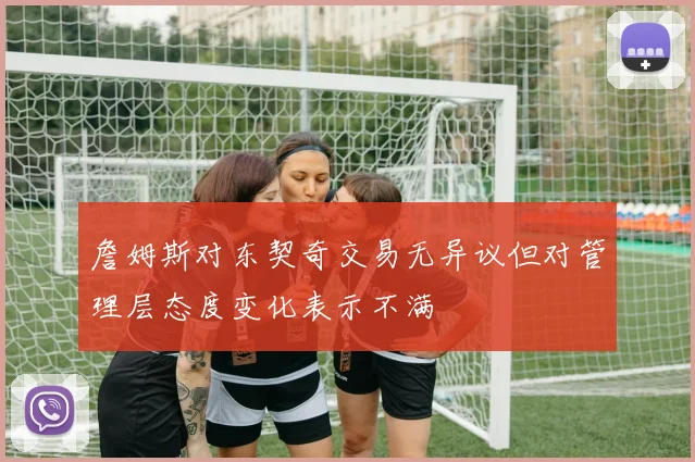 詹姆斯对东契奇交易无异议但对管理层态度变化表示不满